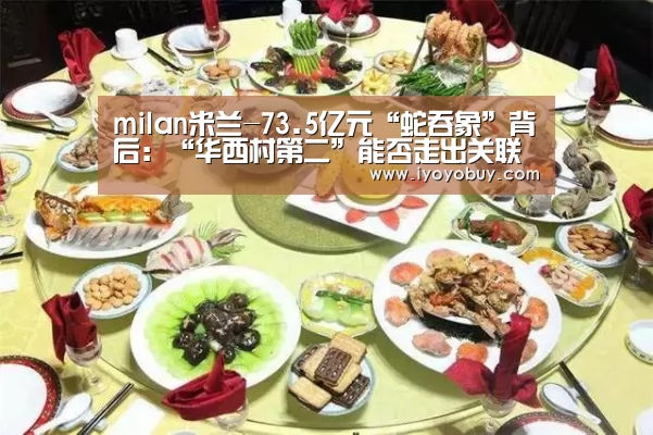 milan米兰-73.5亿元“蛇吞象”背后:“华西村第二”能否走出关联交易迷宫?(图1) milan米兰app官网